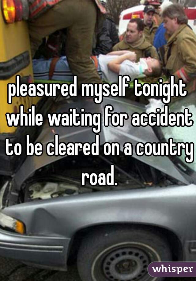 pleasured myself tonight while waiting for accident to be cleared on a country road.