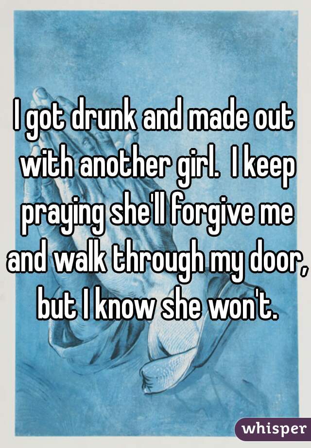 I got drunk and made out with another girl.  I keep praying she'll forgive me and walk through my door, but I know she won't.