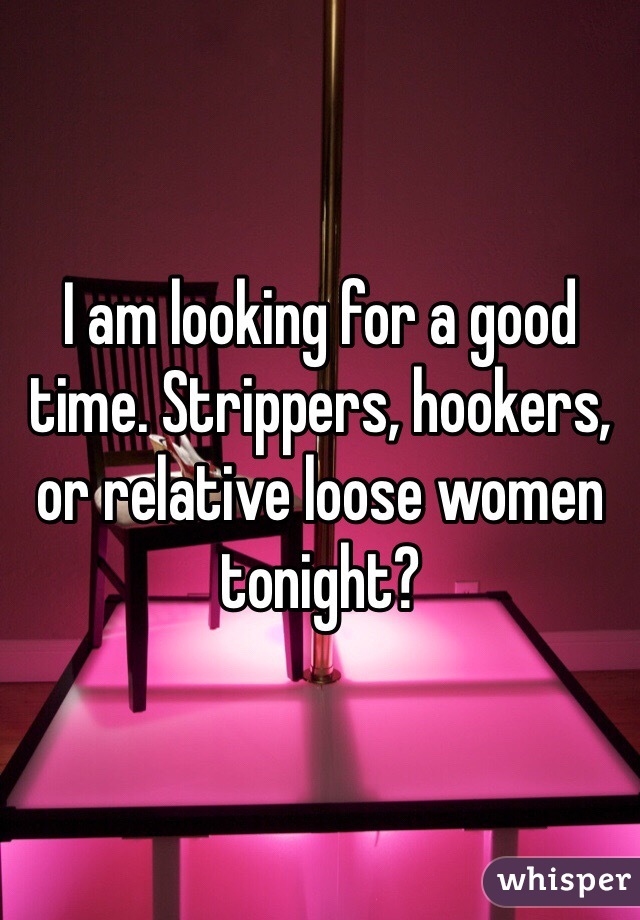 I am looking for a good time. Strippers, hookers, or relative loose women tonight?