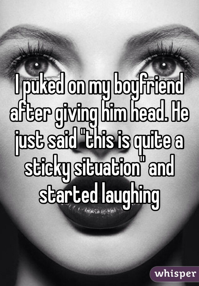 I puked on my boyfriend after giving him head. He just said "this is quite a sticky situation" and started laughing