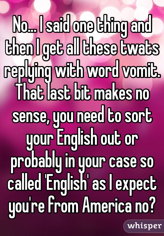 No... I said one thing and then I get all these twats replying with word vomit.
That last bit makes no sense, you need to sort your English out or probably in your case so called 'English' as I expect you're from America no?