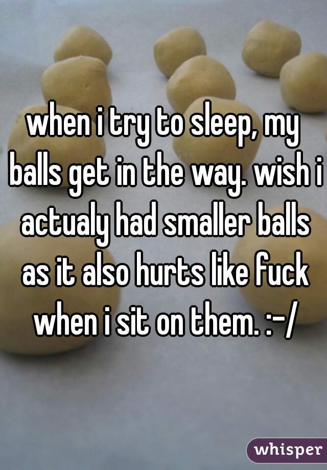 when i try to sleep, my balls get in the way. wish i actualy had smaller balls as it also hurts like fuck when i sit on them. :-/