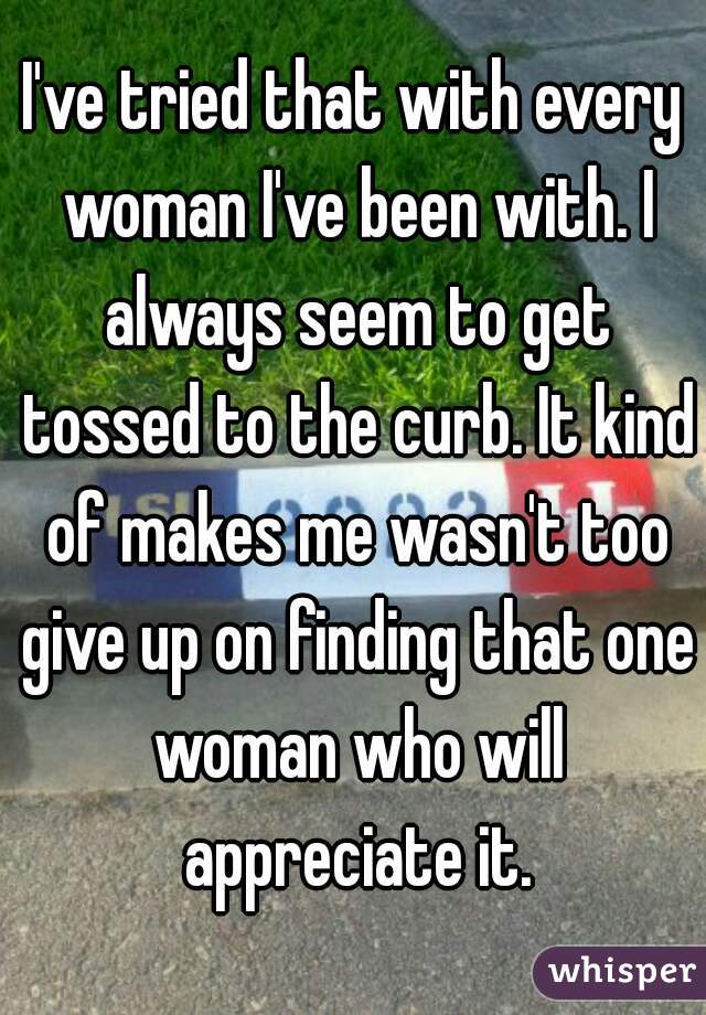 I've tried that with every woman I've been with. I always seem to get tossed to the curb. It kind of makes me wasn't too give up on finding that one woman who will appreciate it.