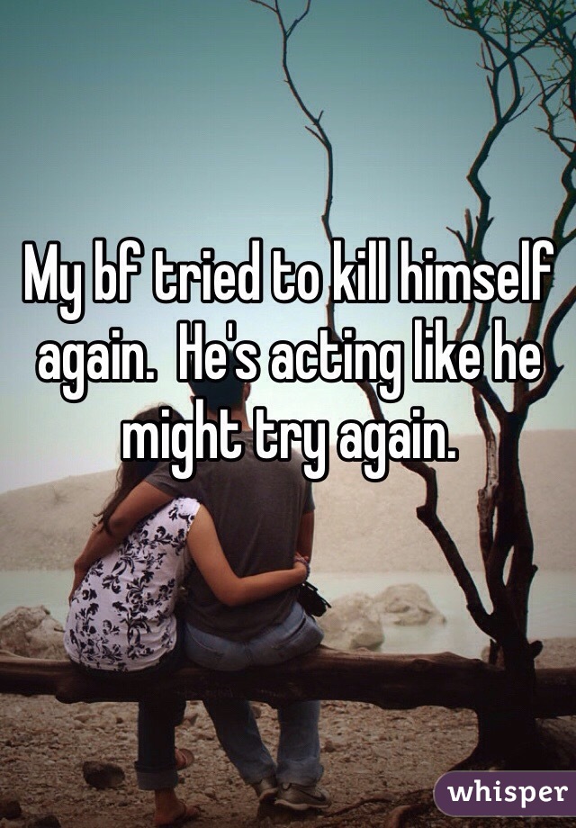 My bf tried to kill himself again.  He's acting like he might try again.