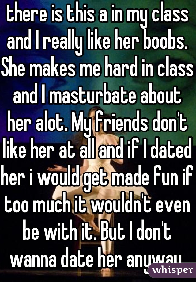 there is this a in my class and I really like her boobs. She makes me hard in class and I masturbate about her alot. My friends don't like her at all and if I dated her i would get made fun if too much it wouldn't even be with it. But I don't wanna date her anyway. What should I do?