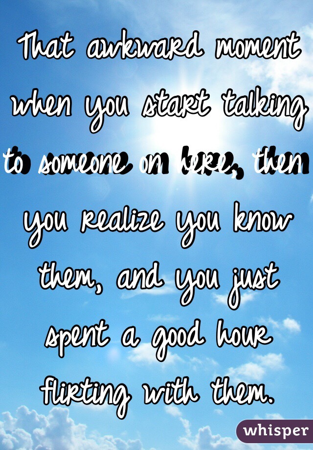 That awkward moment when you start talking to someone on here, then you realize you know them, and you just spent a good hour flirting with them. 