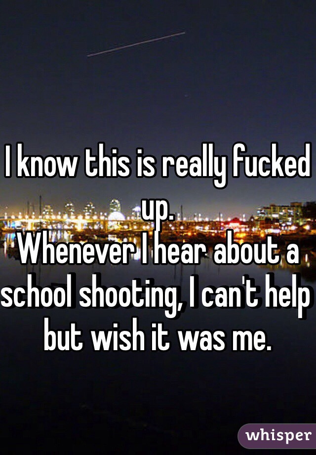 I know this is really fucked up.
Whenever I hear about a school shooting, I can't help but wish it was me. 