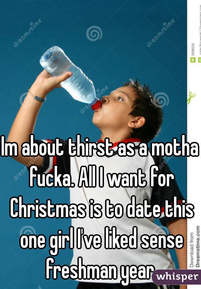 Im about thirst as a motha fucka. All I want for Christmas is to date this one girl I've liked sense freshman year.