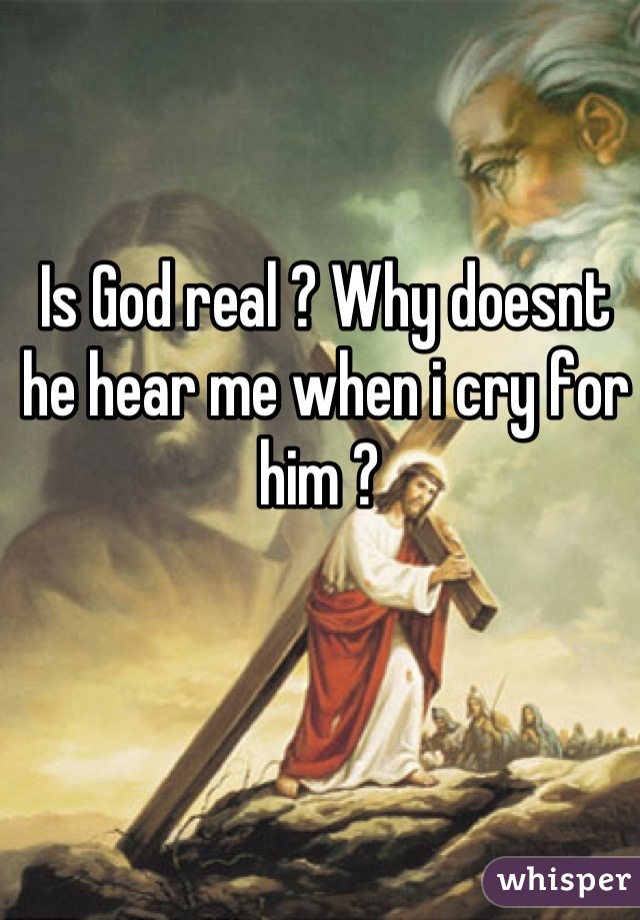 Is God real ? Why doesnt he hear me when i cry for him ? 