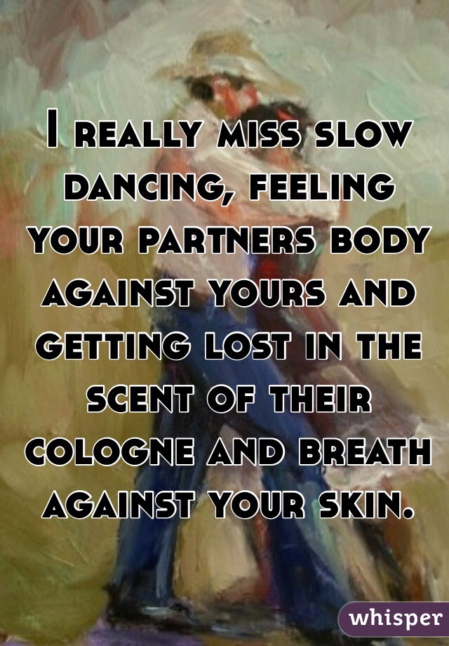 I really miss slow dancing, feeling your partners body against yours and getting lost in the scent of their cologne and breath against your skin.