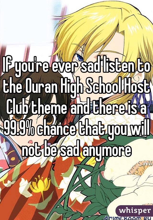 If you're ever sad listen to the Ouran High School Host Club theme and there is a 99.9% chance that you will not be sad anymore