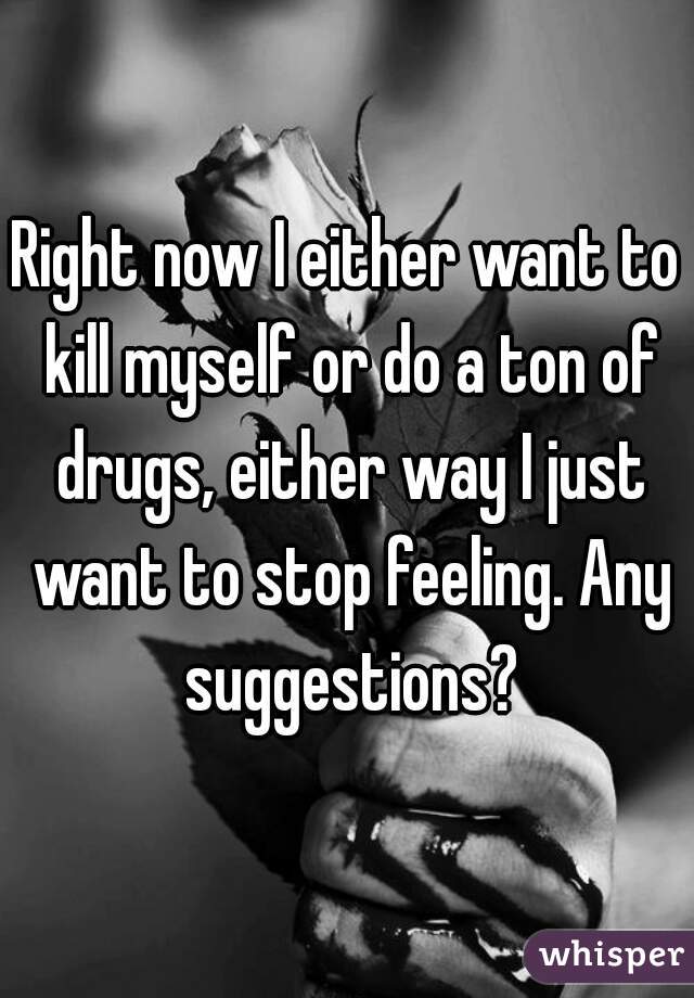 Right now I either want to kill myself or do a ton of drugs, either way I just want to stop feeling. Any suggestions?