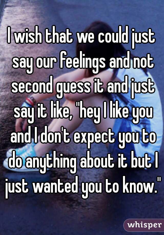 I wish that we could just say our feelings and not second guess it and just say it like, "hey I like you and I don't expect you to do anything about it but I just wanted you to know."