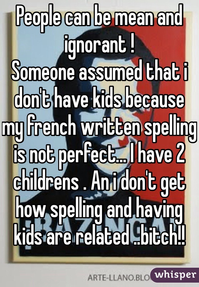 People can be mean and ignorant ! 
Someone assumed that i don't have kids because my french written spelling is not perfect... I have 2 childrens . An i don't get how spelling and having kids are related ..bitch!!  