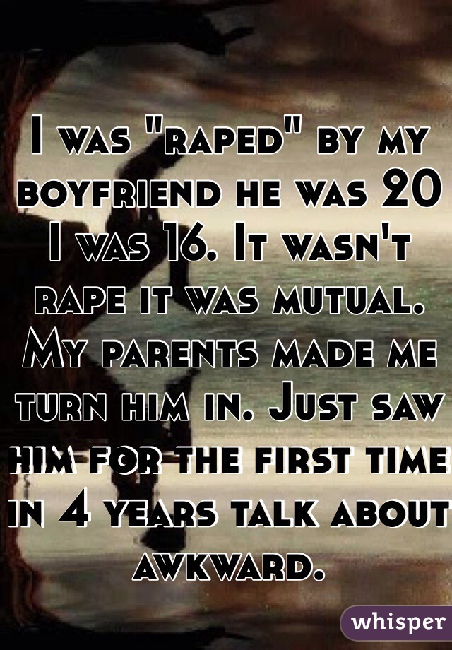 I was "raped" by my boyfriend he was 20 I was 16. It wasn't rape it was mutual. My parents made me turn him in. Just saw him for the first time in 4 years talk about awkward. 