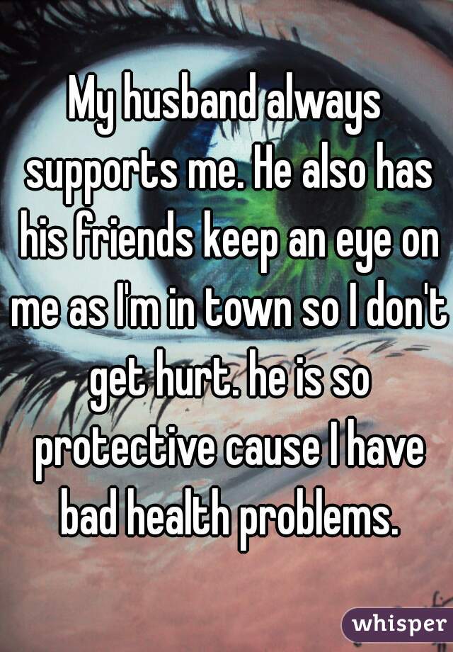 My husband always supports me. He also has his friends keep an eye on me as I'm in town so I don't get hurt. he is so protective cause I have bad health problems.