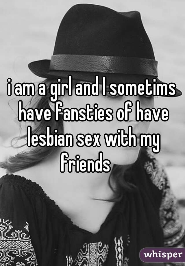 i am a girl and I sometims have fansties of have lesbian sex with my friends 🙎 