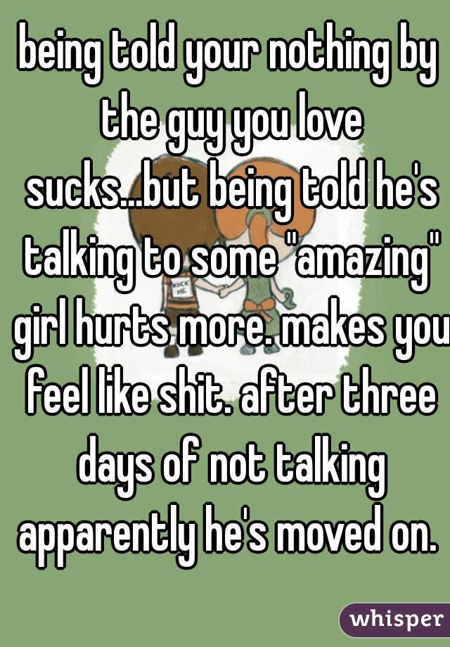 being told your nothing by the guy you love sucks...but being told he's talking to some "amazing" girl hurts more. makes you feel like shit. after three days of not talking apparently he's moved on. 