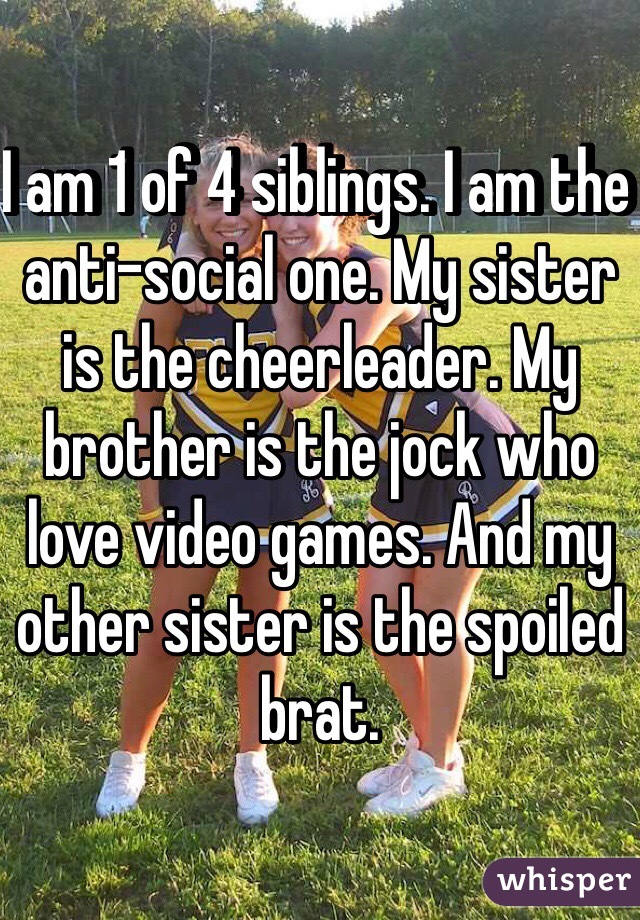 I am 1 of 4 siblings. I am the anti-social one. My sister is the cheerleader. My brother is the jock who love video games. And my other sister is the spoiled brat. 