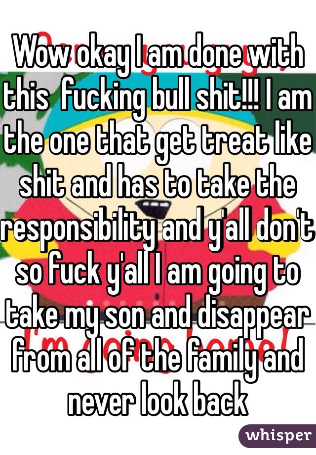 Wow okay I am done with this  fucking bull shit!!! I am the one that get treat like shit and has to take the responsibility and y'all don't so fuck y'all I am going to take my son and disappear from all of the family and never look back