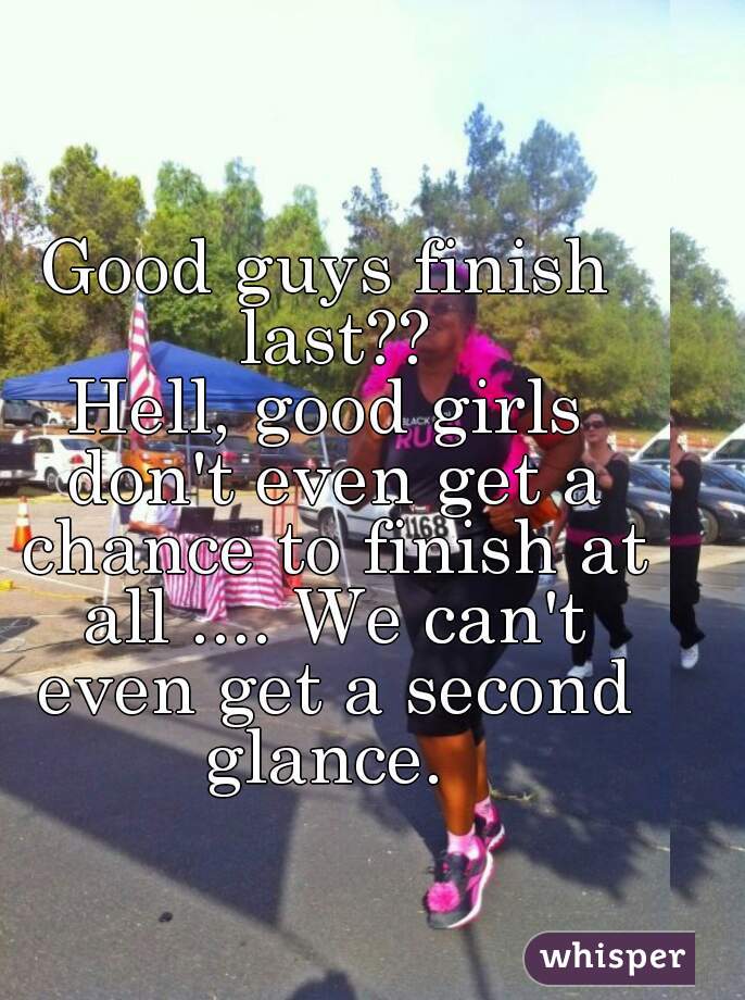 Good guys finish last??
Hell, good girls don't even get a chance to finish at all .... We can't even get a second glance. 