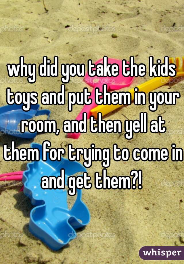 why did you take the kids toys and put them in your room, and then yell at them for trying to come in and get them?! 