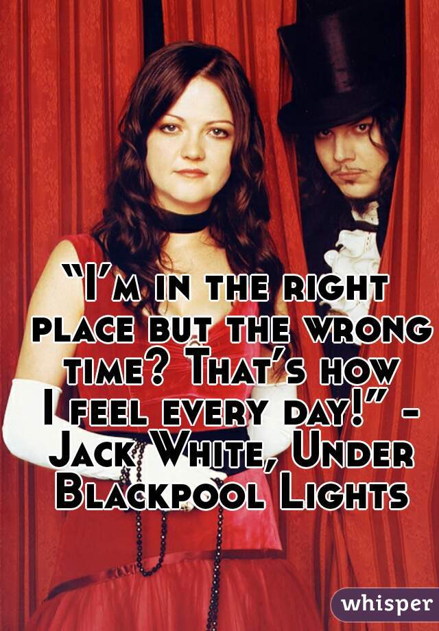 “I’m in the right place but the wrong time? That’s how I feel every day!” - Jack White, Under Blackpool Lights