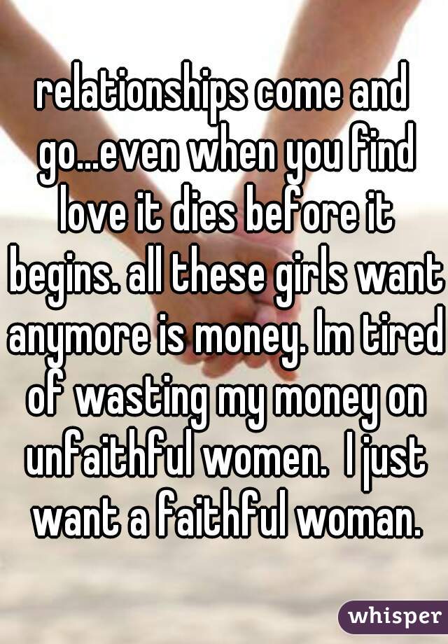 relationships come and go...even when you find love it dies before it begins. all these girls want anymore is money. Im tired of wasting my money on unfaithful women.  I just want a faithful woman.