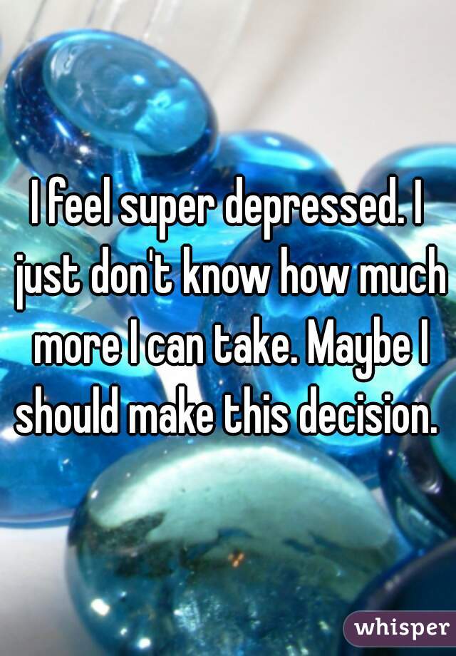 I feel super depressed. I just don't know how much more I can take. Maybe I should make this decision. 