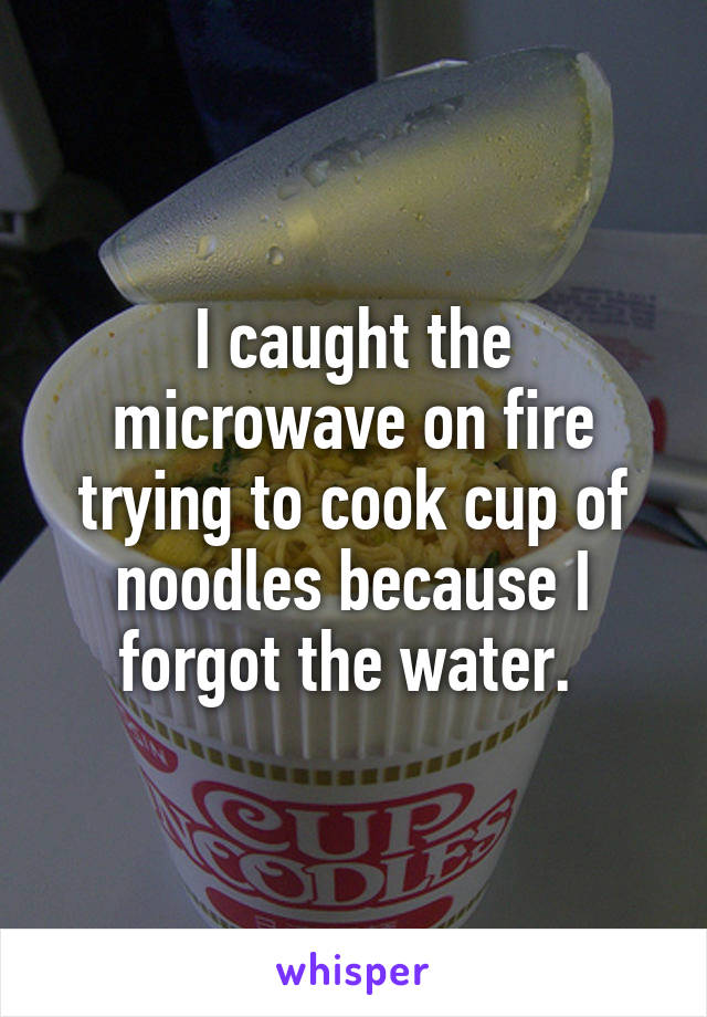 I caught the microwave on fire trying to cook cup of noodles because I forgot the water. 