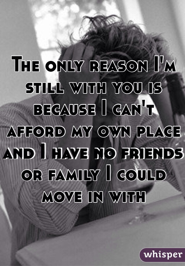 The only reason I'm still with you is because I can't afford my own place and I have no friends or family I could  move in with 