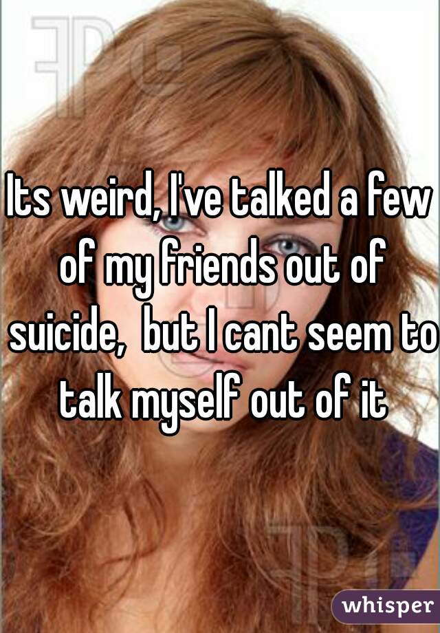 Its weird, I've talked a few of my friends out of suicide,  but I cant seem to talk myself out of it