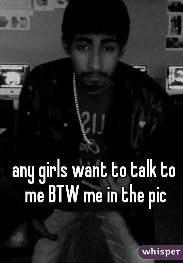 any girls want to talk to me BTW me in the pic