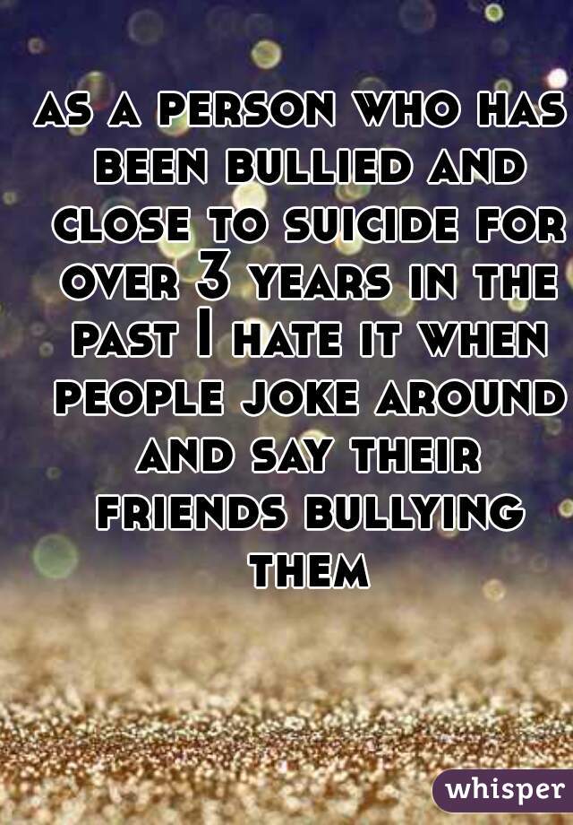 as a person who has been bullied and close to suicide for over 3 years in the past I hate it when people joke around and say their friends bullying them