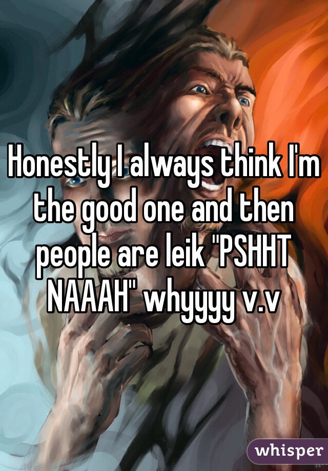 Honestly I always think I'm the good one and then people are leik "PSHHT NAAAH" whyyyy v.v