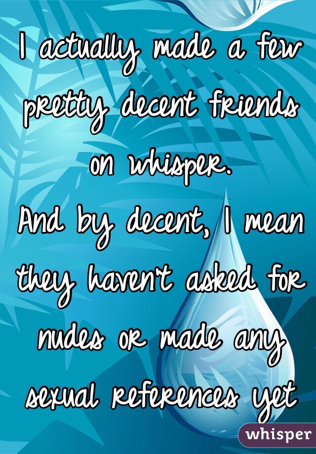 I actually made a few pretty decent friends on whisper. 
And by decent, I mean they haven't asked for nudes or made any sexual references yet