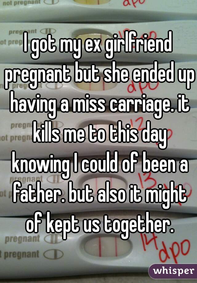 I got my ex girlfriend pregnant but she ended up having a miss carriage. it kills me to this day knowing I could of been a father. but also it might of kept us together.