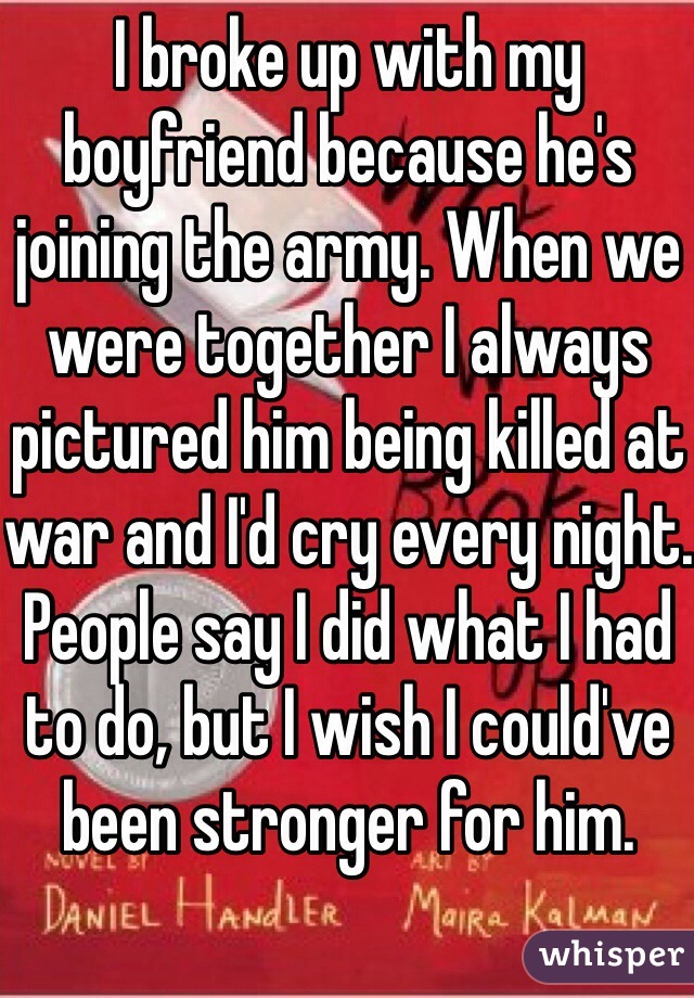 I broke up with my boyfriend because he's joining the army. When we were together I always pictured him being killed at war and I'd cry every night. People say I did what I had to do, but I wish I could've been stronger for him.