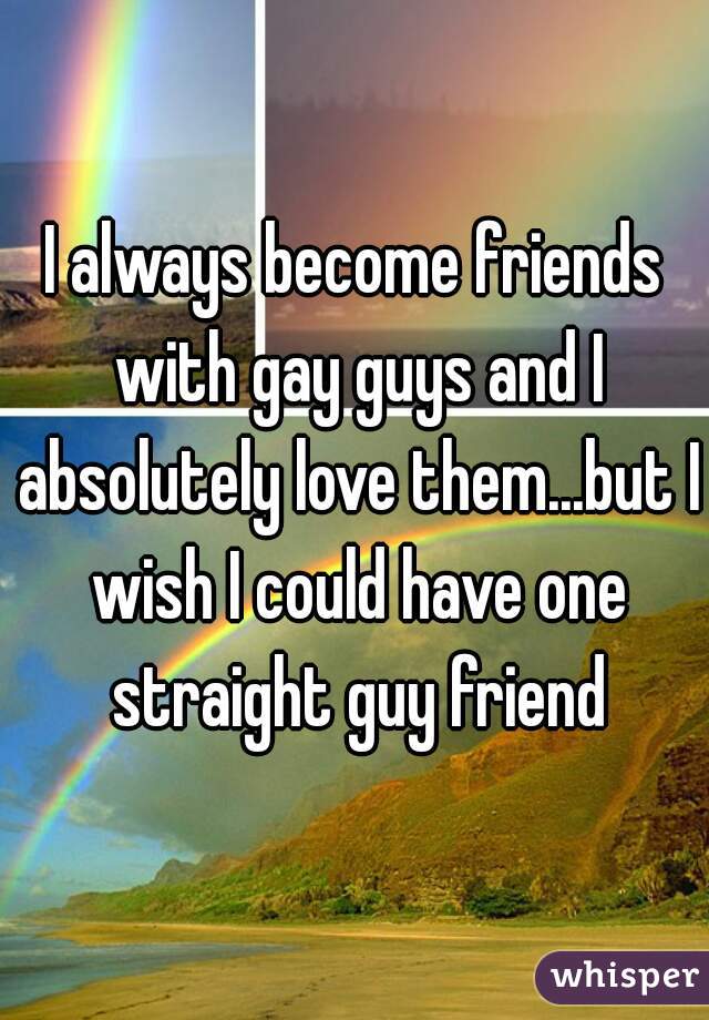 I always become friends with gay guys and I absolutely love them...but I wish I could have one straight guy friend