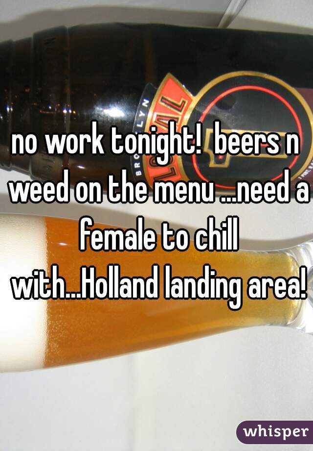 no work tonight!  beers n weed on the menu ...need a female to chill with...Holland landing area!