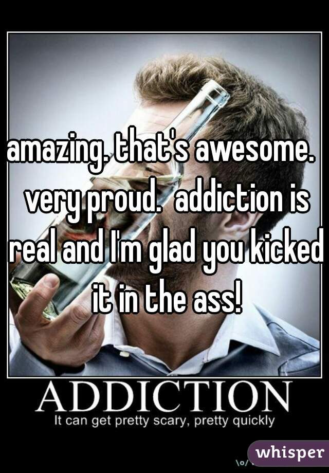 amazing. that's awesome.  very proud.  addiction is real and I'm glad you kicked it in the ass!