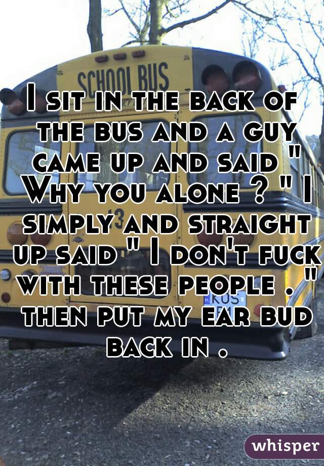 I sit in the back of the bus and a guy came up and said " Why you alone ? " I simply and straight up said " I don't fuck with these people . " then put my ear bud back in .