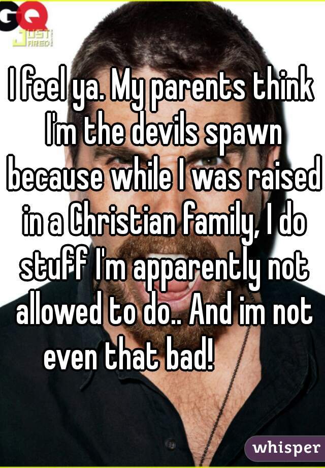 I feel ya. My parents think I'm the devils spawn because while I was raised in a Christian family, I do stuff I'm apparently not allowed to do.. And im not even that bad!           