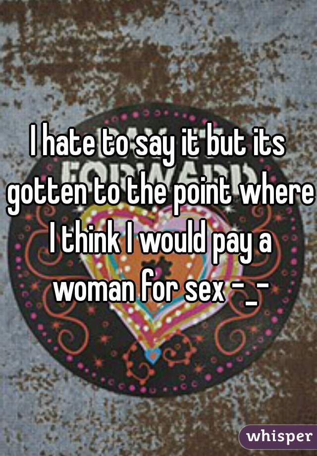 I hate to say it but its gotten to the point where I think I would pay a woman for sex -_-