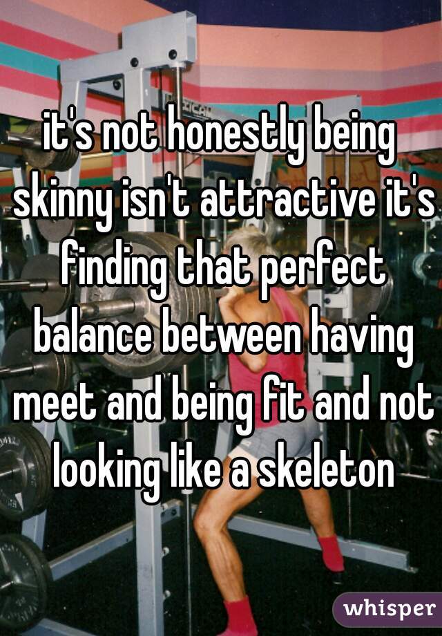 it's not honestly being skinny isn't attractive it's finding that perfect balance between having meet and being fit and not looking like a skeleton