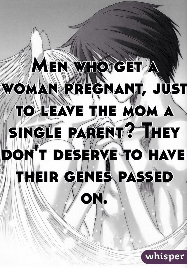 Men who get a woman pregnant, just to leave the mom a single parent? They don't deserve to have their genes passed on. 