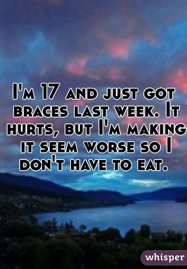 I'm 17 and just got braces last week. It hurts, but I'm making it seem worse so I don't have to eat. 