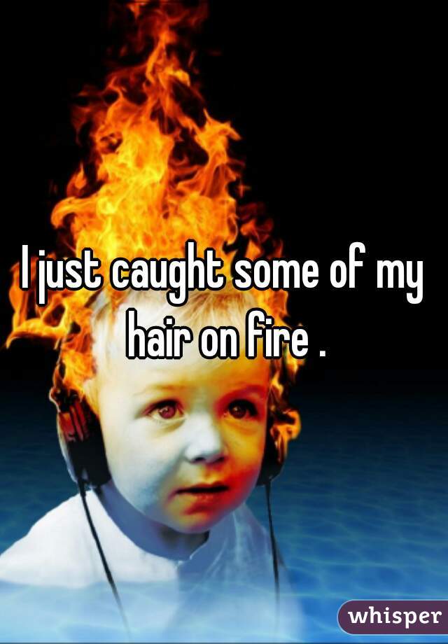 I just caught some of my hair on fire .