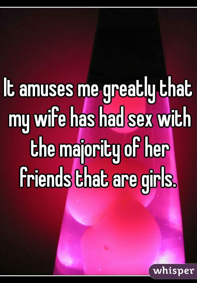 It amuses me greatly that my wife has had sex with the majority of her friends that are girls. 