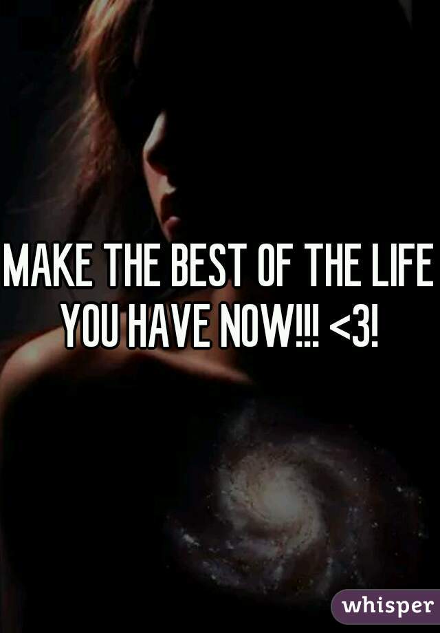 MAKE THE BEST OF THE LIFE YOU HAVE NOW!!! <3! 